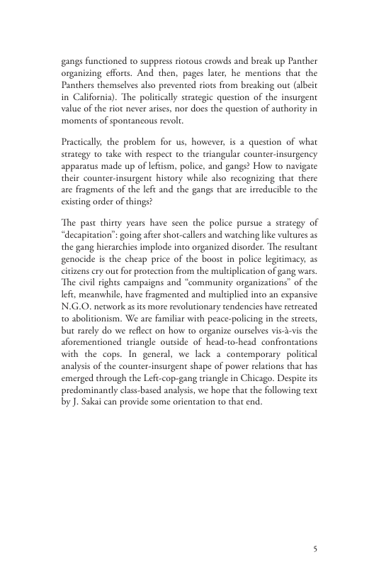 gangs functioned to suppress riotous crowds and break up Pancher organizing efforts. And then, pages later, he mentions thar the Panthers themselves also prevented riots from breaking out (albeit in California). The politically strategic question of the insurgent value of the riot never arises, nor does the question of authority in ‘moments of spontancous revol. Practically, the problem for us, however, is a question of what strategy 1o take with respect to the wiangular counter-insurgency apparatus made up of lefiism, police, and gangs? How to navigate their counter-insurgent history while also recognizing that there are fragments of the lefi and the gangs that are irreducible to the existing order of things? The past thirty years have seen the police pursue a strategy of “decapitation’: going after shot-callers and warching like vultures as the gang hierarchies implode into organized disorder. The resultant genocide is the cheap price of the boost in police legitimacy; as citizens cry out for protection from the multiplication of gang wars The civil rights campaigns and “community organizations” of the lefi, meanwhile, have fragmented and muliplied into an expansive N.G.0. nework asits more revolutionary tendencies have retreated 10 abolicionism. We are familiar with peace-policing in the streets, but rarely do we reflct on how to organize ourseles vis--vs the aforementioned. triangle outside of head-to-head confrontations with the cops. In general, we lack a contemporary. political analysis of the counter-insurgent shape of power relacions that has emerged through the Lefi-cop-gang triangle in Chicago. Despite its predominanly class-based analysis, we hope that the following text by J. Sakai can provide some orientaion to that end.